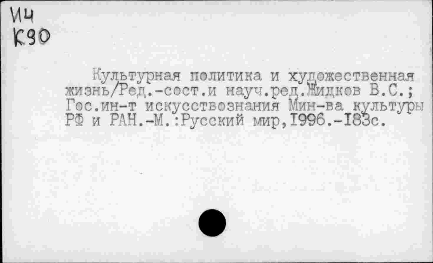 ﻿Мм кзо
Культурная политика и художественная жизнь/Ред.-сост.и науч.ред.Жидков В.С.; Гос.ин-т искусствознания Мин-ва культуры РФ и РАН.-М.:Русский мир,1996.-183с.